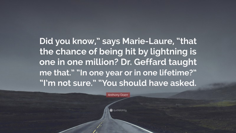 Anthony Doerr Quote: “Did you know,” says Marie-Laure, “that the chance of being hit by lightning is one in one million? Dr. Geffard taught me that.” “In one year or in one lifetime?” “I’m not sure.” “You should have asked.”