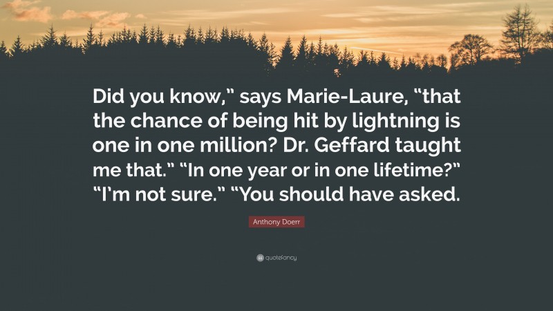 Anthony Doerr Quote: “Did you know,” says Marie-Laure, “that the chance of being hit by lightning is one in one million? Dr. Geffard taught me that.” “In one year or in one lifetime?” “I’m not sure.” “You should have asked.”
