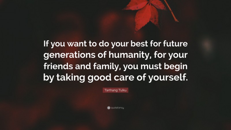 Tarthang Tulku Quote: “If you want to do your best for future generations of humanity, for your friends and family, you must begin by taking good care of yourself.”