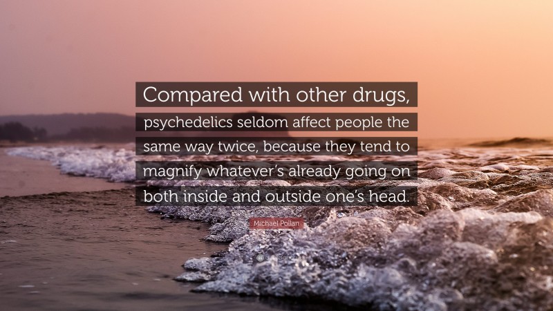 Michael Pollan Quote: “Compared with other drugs, psychedelics seldom affect people the same way twice, because they tend to magnify whatever’s already going on both inside and outside one’s head.”