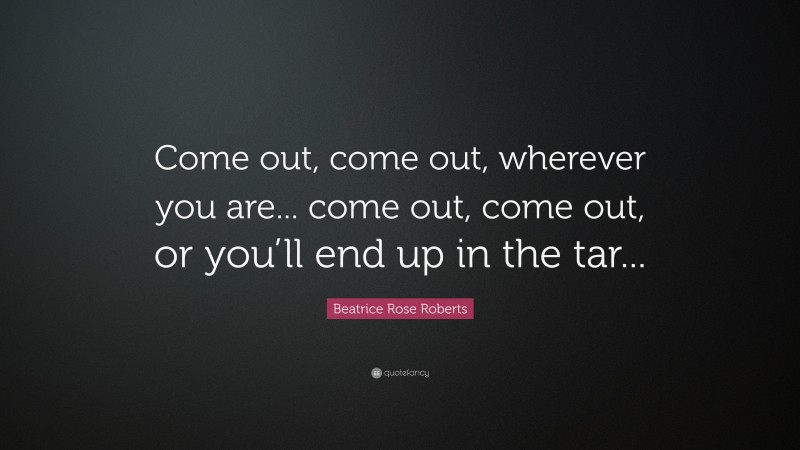 Beatrice Rose Roberts Quote: “Come out, come out, wherever you are... come out, come out, or you’ll end up in the tar...”