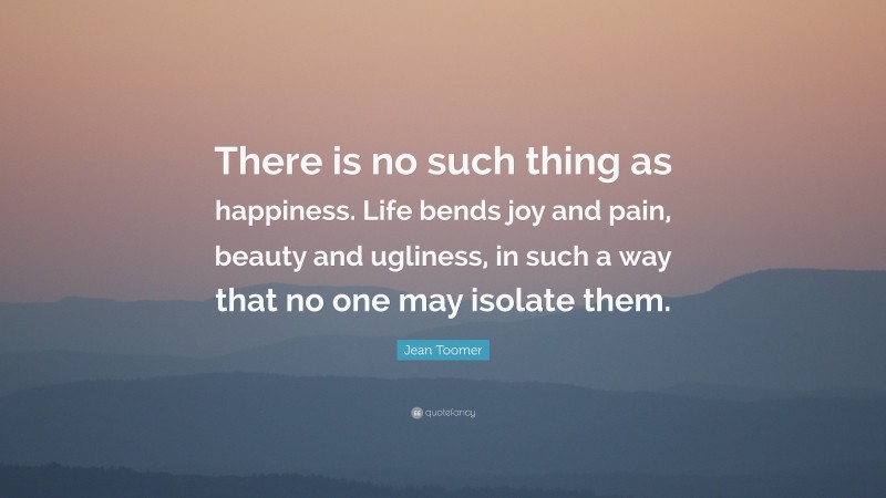 Jean Toomer Quote: “There is no such thing as happiness. Life bends joy and pain, beauty and ugliness, in such a way that no one may isolate them.”