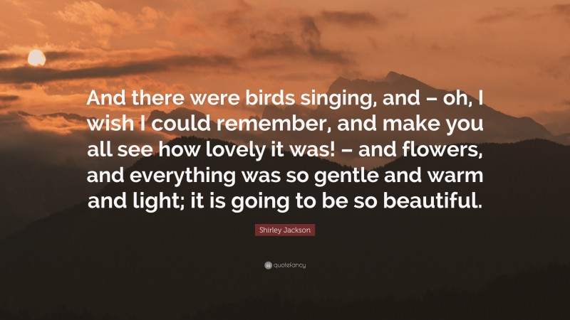 Shirley Jackson Quote: “And there were birds singing, and – oh, I wish I could remember, and make you all see how lovely it was! – and flowers, and everything was so gentle and warm and light; it is going to be so beautiful.”