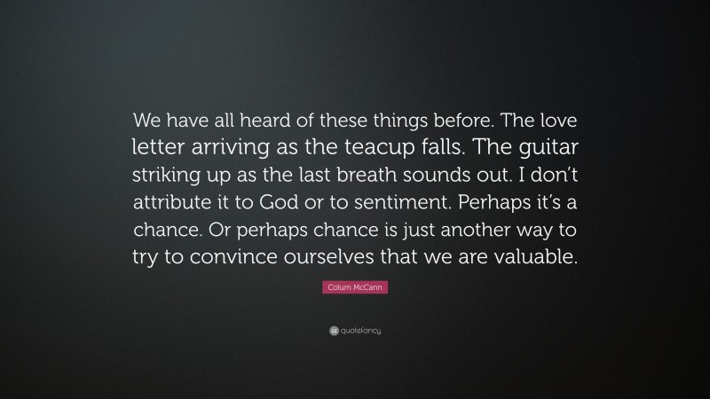 Colum McCann Quote: “We have all heard of these things before. The love letter arriving as the teacup falls. The guitar striking up as the last breath sounds out. I don’t attribute it to God or to sentiment. Perhaps it’s a chance. Or perhaps chance is just another way to try to convince ourselves that we are valuable.”
