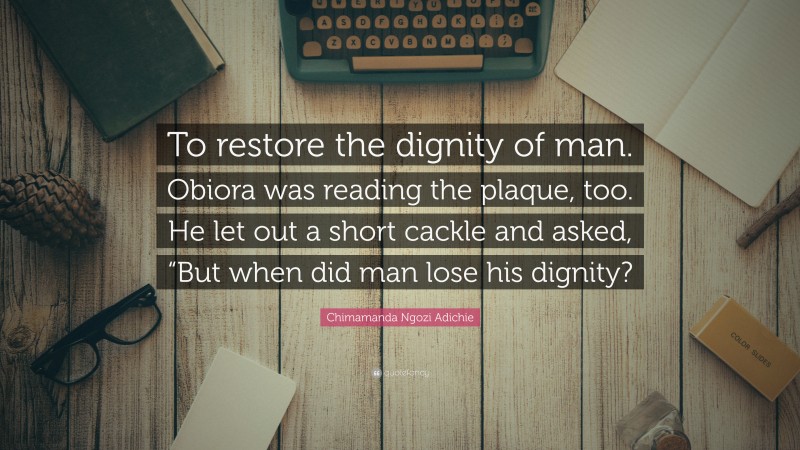 Chimamanda Ngozi Adichie Quote: “To restore the dignity of man. Obiora was reading the plaque, too. He let out a short cackle and asked, “But when did man lose his dignity?”