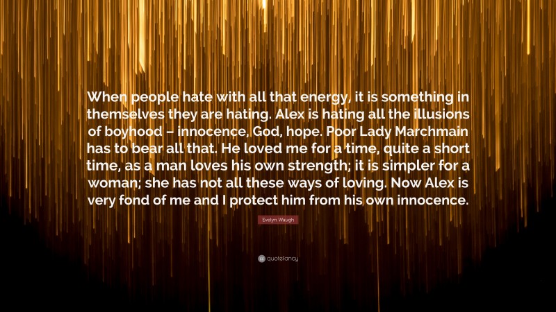 Evelyn Waugh Quote: “When people hate with all that energy, it is something in themselves they are hating. Alex is hating all the illusions of boyhood – innocence, God, hope. Poor Lady Marchmain has to bear all that. He loved me for a time, quite a short time, as a man loves his own strength; it is simpler for a woman; she has not all these ways of loving. Now Alex is very fond of me and I protect him from his own innocence.”
