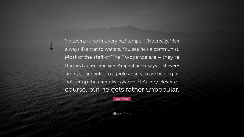 Evelyn Waugh Quote: “He seems to be in a very bad temper.” “Not really. He’s always like that to waiters. You see he’s a communist. Most of the staff of The Twopence are – they’re University men, you see. Pappenhacker says that every time you are polite to a proletarian you are helping to bolster up the capitalist system. He’s very clever of course, but he gets rather unpopular.”
