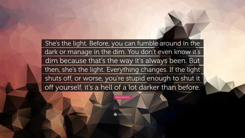 Nora Roberts Quote: “She’s the light. Before, you can fumble around in the dark or manage in the dim. You don’t even know it’s dim because that’s the way it’s always been. But then, she’s the light. Everything changes. If the light shuts off, or worse, you’re stupid enough to shut it off yourself, it’s a hell of a lot darker than before.”