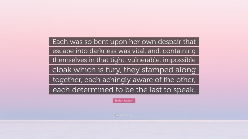 Shirley Jackson Quote: “Each was so bent upon her own despair that escape into darkness was vital, and, containing themselves in that tight, vulnerable, impossible cloak which is fury, they stamped along together, each achingly aware of the other, each determined to be the last to speak.”