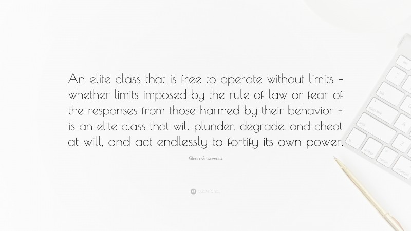 Glenn Greenwald Quote: “An elite class that is free to operate without limits – whether limits imposed by the rule of law or fear of the responses from those harmed by their behavior – is an elite class that will plunder, degrade, and cheat at will, and act endlessly to fortify its own power.”