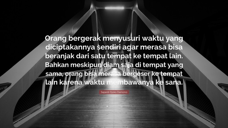 Sapardi Djoko Damono Quote: “Orang bergerak menyusuri waktu yang diciptakannya sendiri agar merasa bisa beranjak dari satu tempat ke tempat lain. Bahkan meskipun diam saja di tempat yang sama, orang bisa merasa bergeser ke tempat lain karena waktu membawanya ke sana.”