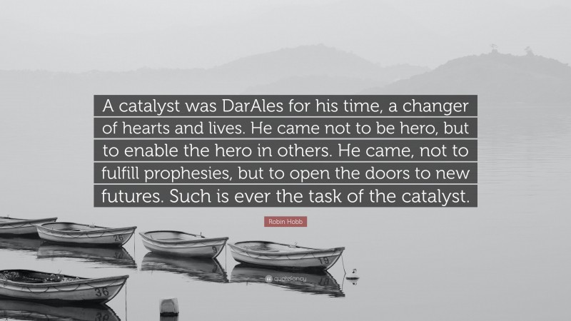 Robin Hobb Quote: “A catalyst was DarAles for his time, a changer of hearts and lives. He came not to be hero, but to enable the hero in others. He came, not to fulfill prophesies, but to open the doors to new futures. Such is ever the task of the catalyst.”
