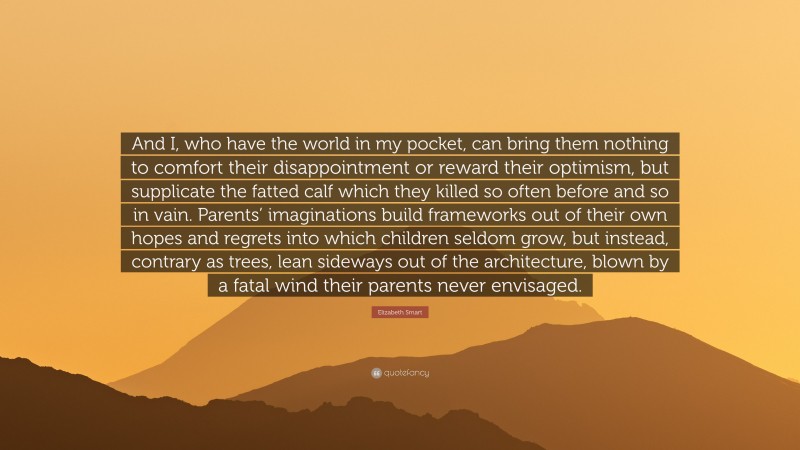 Elizabeth Smart Quote: “And I, who have the world in my pocket, can bring them nothing to comfort their disappointment or reward their optimism, but supplicate the fatted calf which they killed so often before and so in vain. Parents’ imaginations build frameworks out of their own hopes and regrets into which children seldom grow, but instead, contrary as trees, lean sideways out of the architecture, blown by a fatal wind their parents never envisaged.”