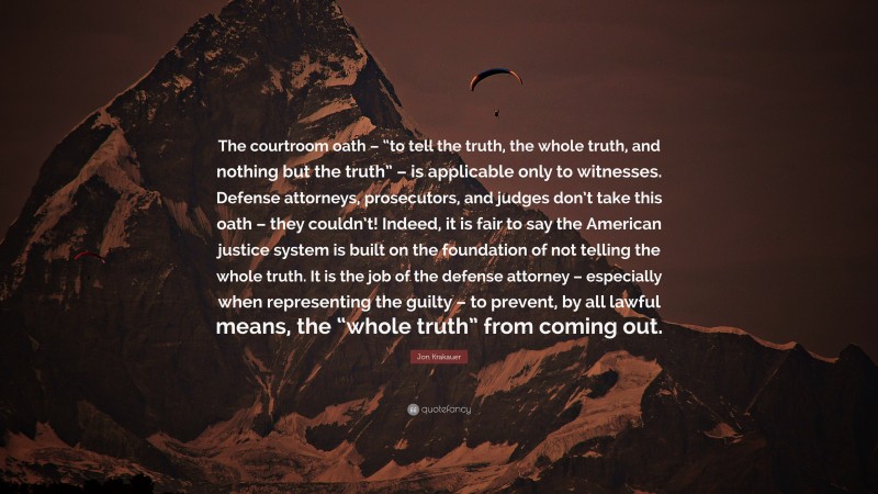 Jon Krakauer Quote: “The courtroom oath – “to tell the truth, the whole truth, and nothing but the truth” – is applicable only to witnesses. Defense attorneys, prosecutors, and judges don’t take this oath – they couldn’t! Indeed, it is fair to say the American justice system is built on the foundation of not telling the whole truth. It is the job of the defense attorney – especially when representing the guilty – to prevent, by all lawful means, the “whole truth” from coming out.”