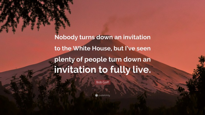 Bob Goff Quote: “Nobody turns down an invitation to the White House, but I’ve seen plenty of people turn down an invitation to fully live.”