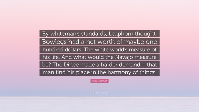 Tony Hillerman Quote: “By whiteman’s standards, Leaphorn thought, Bowlegs had a net worth of maybe one hundred dollars. The white world’s measure of his life. And what would the Navajo measure be? The Dinee made a harder demand – that man find his place in the harmony of things.”