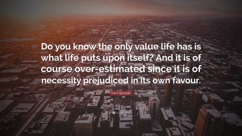 Jack London Quote: “Do you know the only value life has is what life puts upon itself? And it is of course over-estimated since it is of necessity prejudiced in its own favour.”