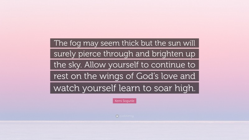 Kemi Sogunle Quote: “The fog may seem thick but the sun will surely pierce through and brighten up the sky. Allow yourself to continue to rest on the wings of God’s love and watch yourself learn to soar high.”