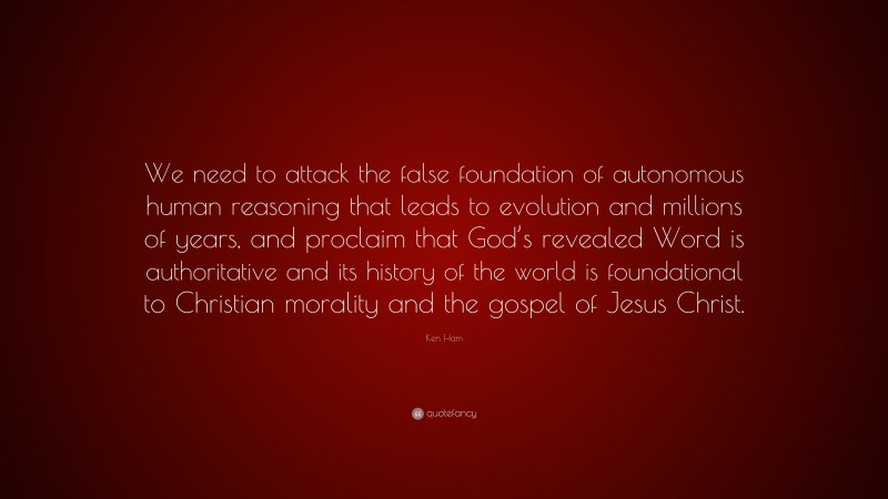 Ken Ham Quote: “We need to attack the false foundation of autonomous human reasoning that leads to evolution and millions of years, and proclaim that God’s revealed Word is authoritative and its history of the world is foundational to Christian morality and the gospel of Jesus Christ.”