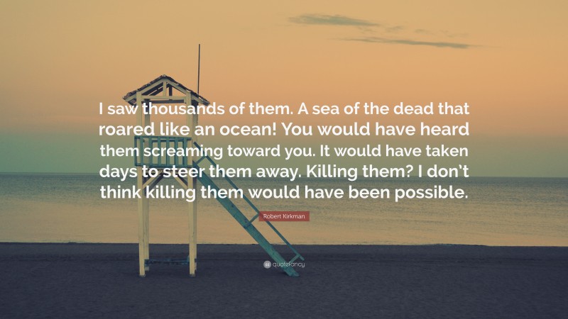 Robert Kirkman Quote: “I saw thousands of them. A sea of the dead that roared like an ocean! You would have heard them screaming toward you. It would have taken days to steer them away. Killing them? I don’t think killing them would have been possible.”