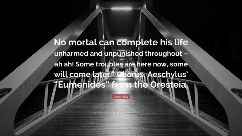 Aeschylus Quote: “No mortal can complete his life unharmed and unpunished throughout – ah ah! Some troubles are here now, some will come later.” Chorus, Aeschylus’ “Eumenides” from the Oresteia.”