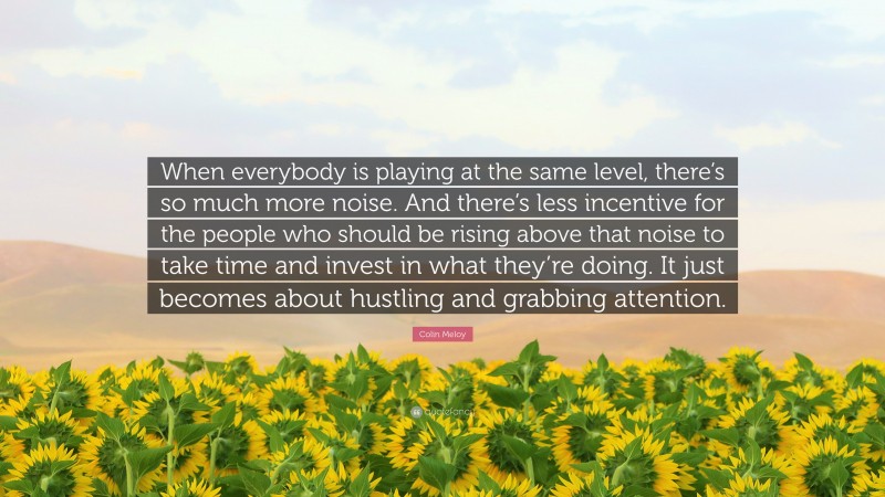 Colin Meloy Quote: “When everybody is playing at the same level, there’s so much more noise. And there’s less incentive for the people who should be rising above that noise to take time and invest in what they’re doing. It just becomes about hustling and grabbing attention.”