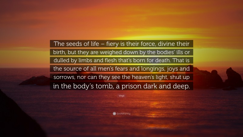 Virgil Quote: “The seeds of life – fiery is their force, divine their birth, but they are weighed down by the bodies’ ills or dulled by limbs and flesh that’s born for death. That is the source of all men’s fears and longings, joys and sorrows, nor can they see the heaven’s light, shut up in the body’s tomb, a prison dark and deep.”