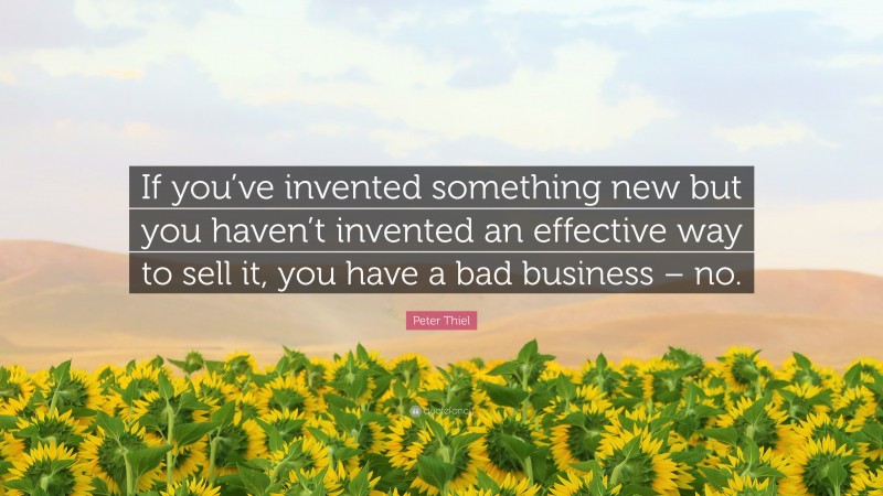 Peter Thiel Quote: “If you’ve invented something new but you haven’t invented an effective way to sell it, you have a bad business – no.”