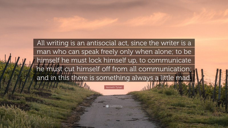 Kenneth Tynan Quote: “All writing is an antisocial act, since the writer is a man who can speak freely only when alone; to be himself he must lock himself up, to communicate he must cut himself off from all communication; and in this there is something always a little mad.”