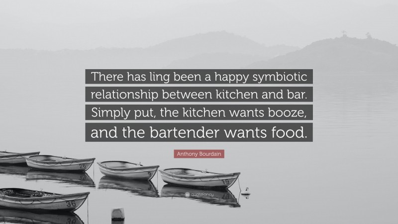 Anthony Bourdain Quote: “There has ling been a happy symbiotic relationship between kitchen and bar. Simply put, the kitchen wants booze, and the bartender wants food.”