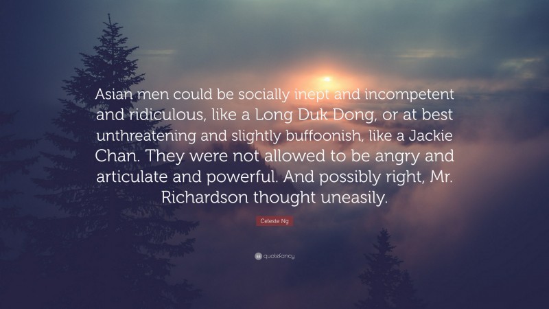 Celeste Ng Quote: “Asian men could be socially inept and incompetent and ridiculous, like a Long Duk Dong, or at best unthreatening and slightly buffoonish, like a Jackie Chan. They were not allowed to be angry and articulate and powerful. And possibly right, Mr. Richardson thought uneasily.”