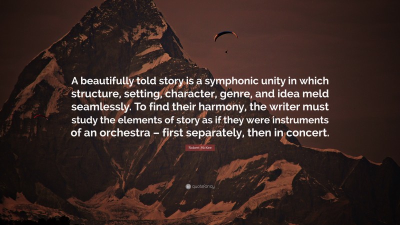 Robert McKee Quote: “A beautifully told story is a symphonic unity in which structure, setting, character, genre, and idea meld seamlessly. To find their harmony, the writer must study the elements of story as if they were instruments of an orchestra – first separately, then in concert.”