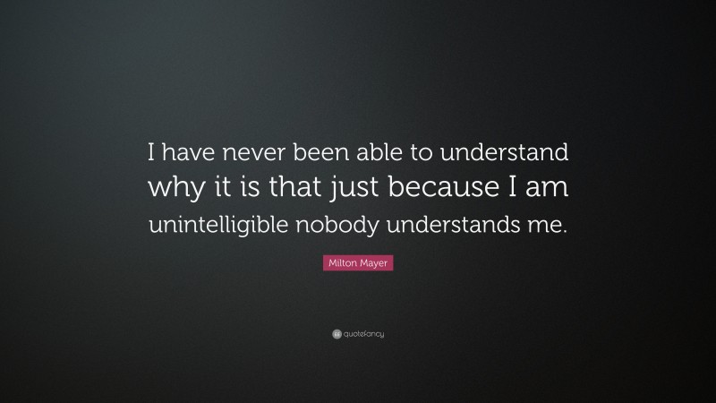 Milton Mayer Quote: “I have never been able to understand why it is that just because I am unintelligible nobody understands me.”