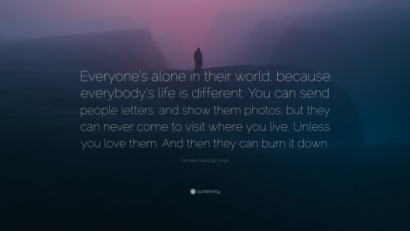 Michael Marshall Smith Quote: “Everyone’s alone in their world, because everybody’s life is different. You can send people letters, and show them photos, but they can never come to visit where you live. Unless you love them. And then they can burn it down.”