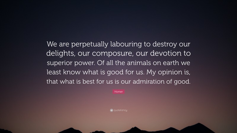 Homer Quote: “We are perpetually labouring to destroy our delights, our composure, our devotion to superior power. Of all the animals on earth we least know what is good for us. My opinion is, that what is best for us is our admiration of good.”