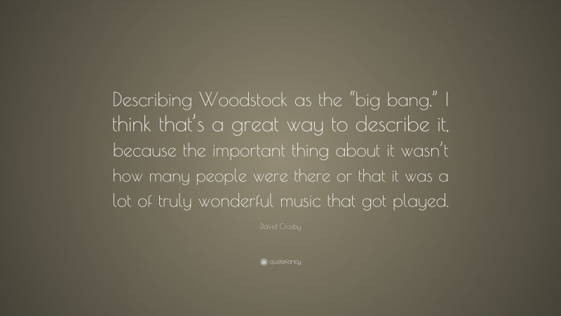 David Crosby Quote: “Describing Woodstock as the “big bang,” I think that’s a great way to describe it, because the important thing about it wasn’t how many people were there or that it was a lot of truly wonderful music that got played.”