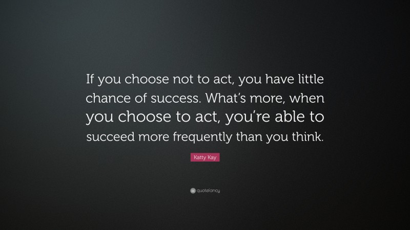 Katty Kay Quote: “If you choose not to act, you have little chance of success. What’s more, when you choose to act, you’re able to succeed more frequently than you think.”