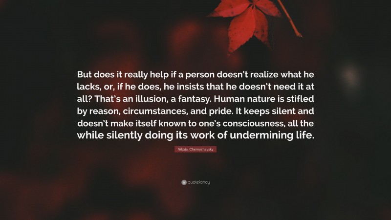 Nikolai Chernyshevsky Quote: “But does it really help if a person doesn’t realize what he lacks, or, if he does, he insists that he doesn’t need it at all? That’s an illusion, a fantasy. Human nature is stifled by reason, circumstances, and pride. It keeps silent and doesn’t make itself known to one’s consciousness, all the while silently doing its work of undermining life.”