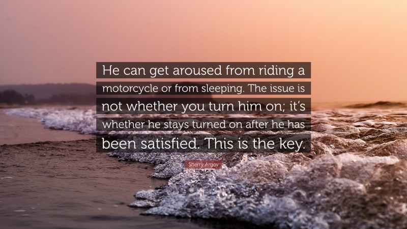 Sherry Argov Quote: “He can get aroused from riding a motorcycle or from sleeping. The issue is not whether you turn him on; it’s whether he stays turned on after he has been satisfied. This is the key.”