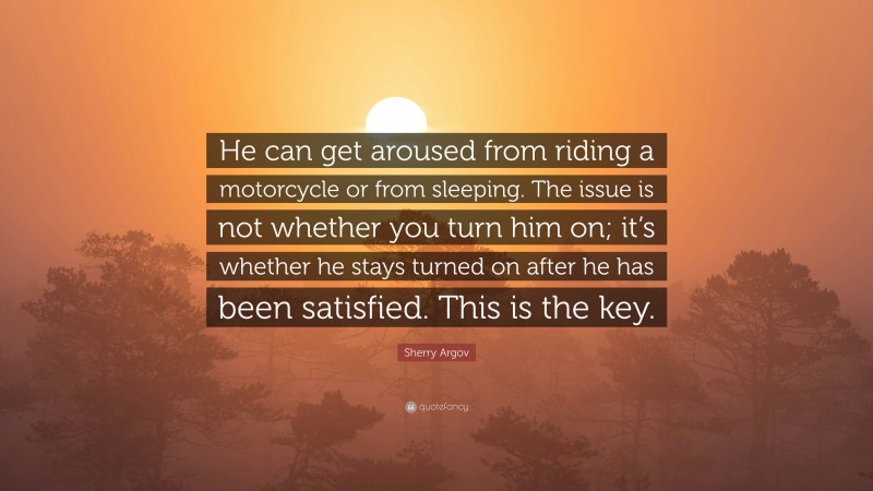 Sherry Argov Quote: “He can get aroused from riding a motorcycle or from sleeping. The issue is not whether you turn him on; it’s whether he stays turned on after he has been satisfied. This is the key.”