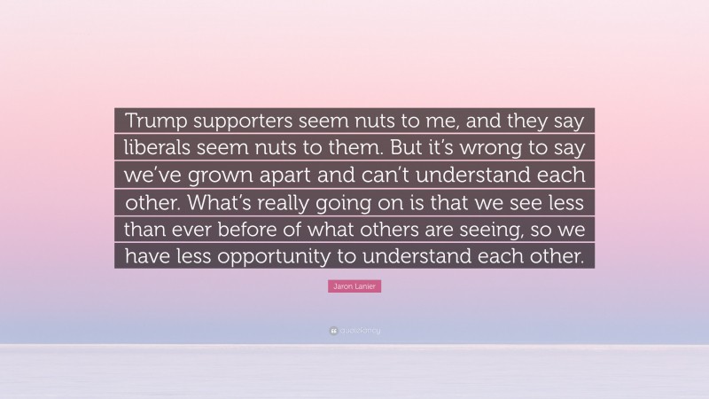 Jaron Lanier Quote: “Trump supporters seem nuts to me, and they say liberals seem nuts to them. But it’s wrong to say we’ve grown apart and can’t understand each other. What’s really going on is that we see less than ever before of what others are seeing, so we have less opportunity to understand each other.”