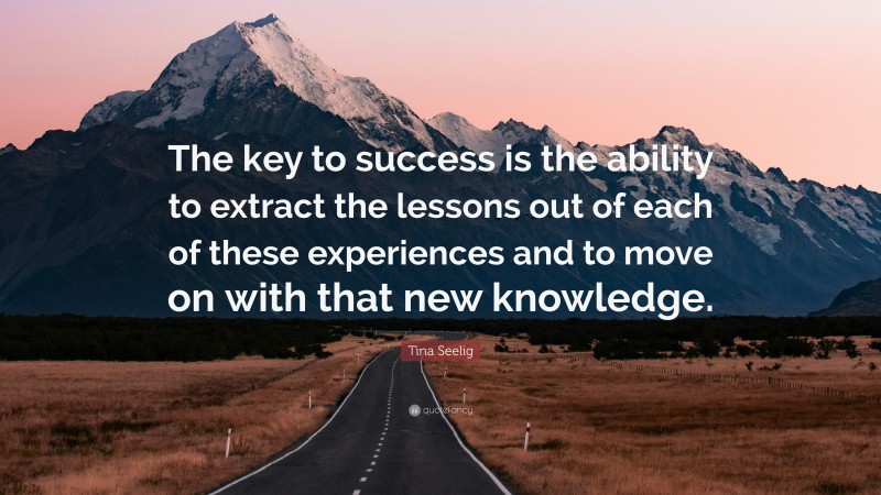Tina Seelig Quote: “The key to success is the ability to extract the lessons out of each of these experiences and to move on with that new knowledge.”