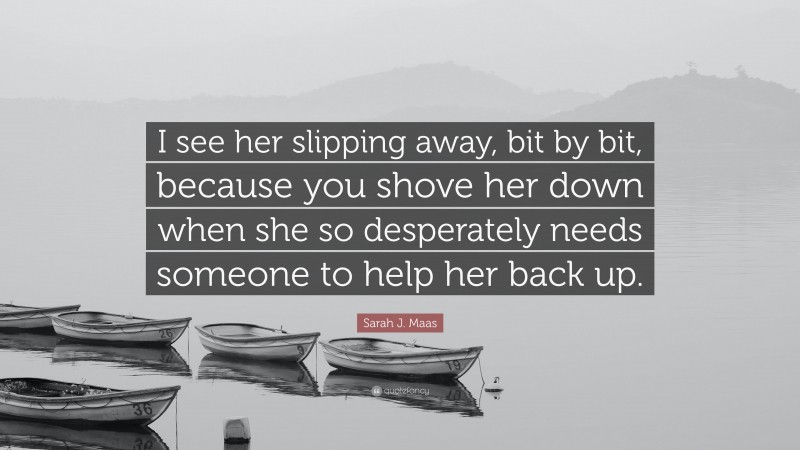 Sarah J. Maas Quote: “I see her slipping away, bit by bit, because you shove her down when she so desperately needs someone to help her back up.”