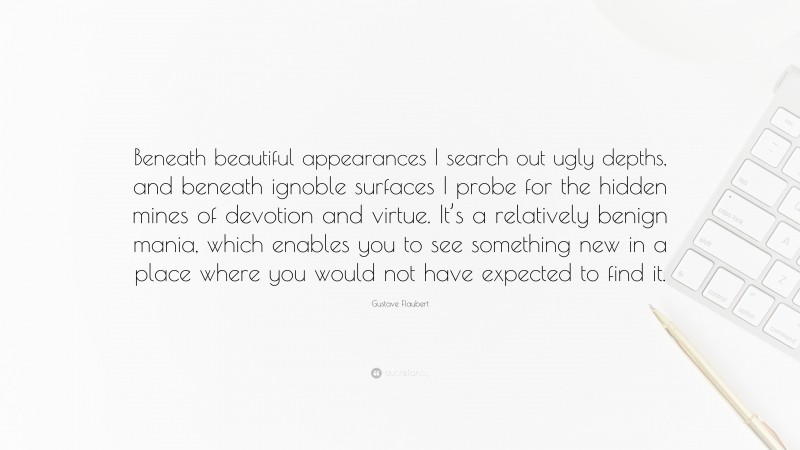 Gustave Flaubert Quote: “Beneath beautiful appearances I search out ugly depths, and beneath ignoble surfaces I probe for the hidden mines of devotion and virtue. It’s a relatively benign mania, which enables you to see something new in a place where you would not have expected to find it.”