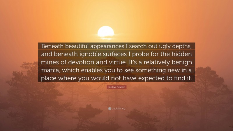 Gustave Flaubert Quote: “Beneath beautiful appearances I search out ugly depths, and beneath ignoble surfaces I probe for the hidden mines of devotion and virtue. It’s a relatively benign mania, which enables you to see something new in a place where you would not have expected to find it.”