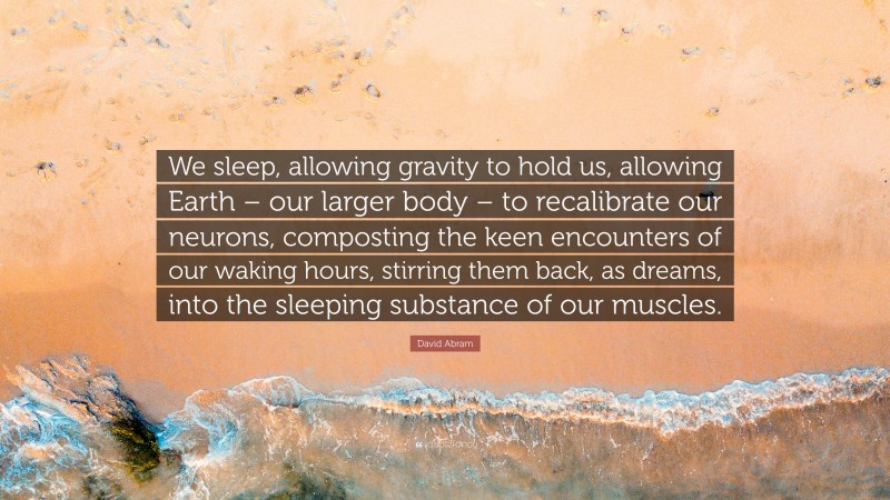 David Abram Quote: “We sleep, allowing gravity to hold us, allowing Earth – our larger body – to recalibrate our neurons, composting the keen encounters of our waking hours, stirring them back, as dreams, into the sleeping substance of our muscles.”