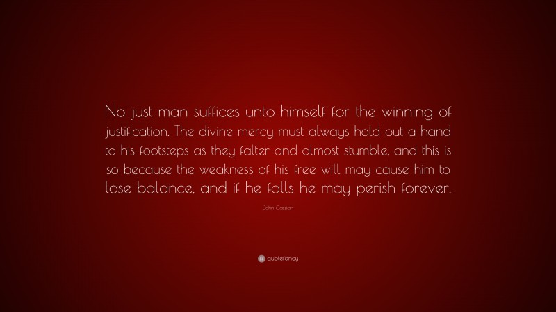 John Cassian Quote: “No just man suffices unto himself for the winning of justification. The divine mercy must always hold out a hand to his footsteps as they falter and almost stumble, and this is so because the weakness of his free will may cause him to lose balance, and if he falls he may perish forever.”