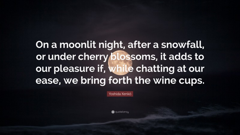 Yoshida Kenkō Quote: “On a moonlit night, after a snowfall, or under cherry blossoms, it adds to our pleasure if, while chatting at our ease, we bring forth the wine cups.”