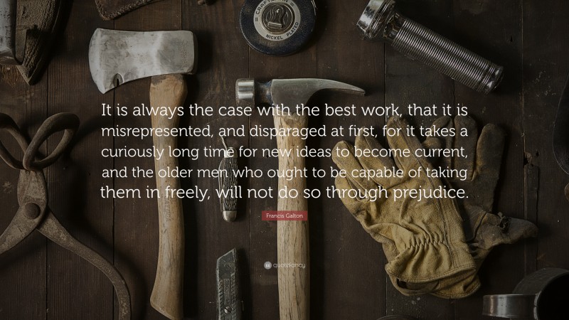 Francis Galton Quote: “It is always the case with the best work, that it is misrepresented, and disparaged at first, for it takes a curiously long time for new ideas to become current, and the older men who ought to be capable of taking them in freely, will not do so through prejudice.”