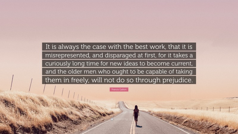 Francis Galton Quote: “It is always the case with the best work, that it is misrepresented, and disparaged at first, for it takes a curiously long time for new ideas to become current, and the older men who ought to be capable of taking them in freely, will not do so through prejudice.”